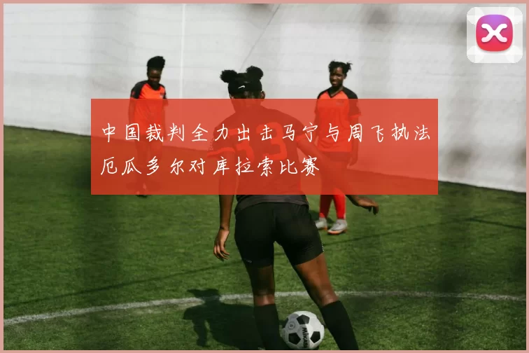 中国裁判全力出击马宁与周飞执法厄瓜多尔对库拉索比赛