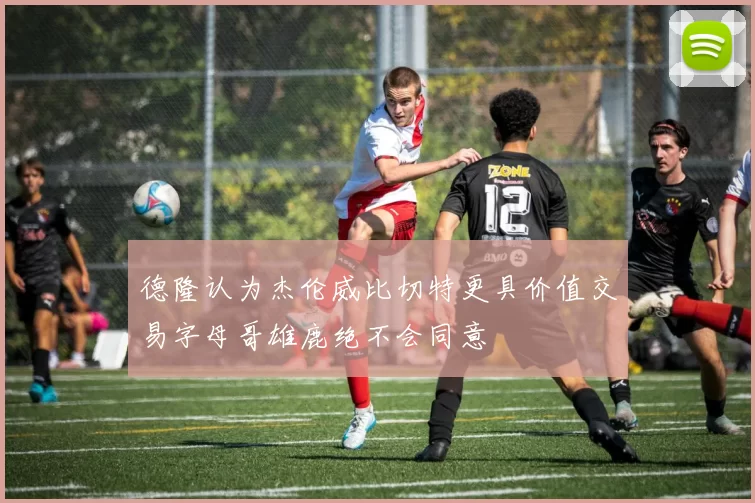 德隆认为杰伦威比切特更具价值交易字母哥雄鹿绝不会同意
