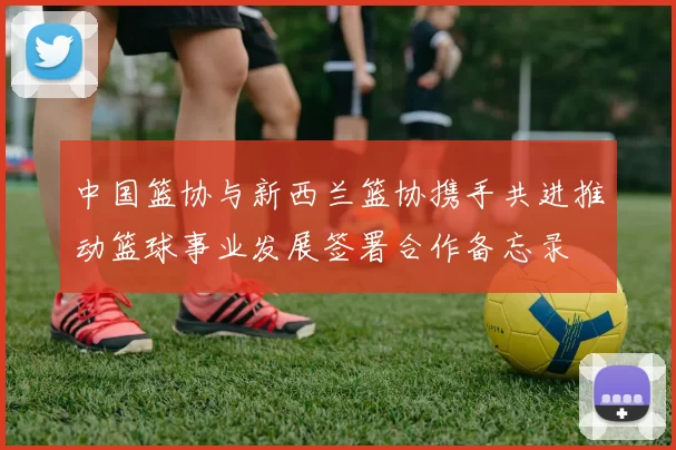 中国篮协与新西兰篮协携手共进推动篮球事业发展签署合作备忘录