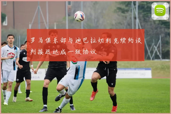 罗马俱乐部与迪巴拉切利克续约谈判接近达成一致协议