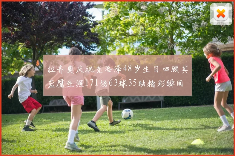 拉齐奥庆祝克洛泽48岁生日回顾其蓝鹰生涯171场63球35助精彩瞬间