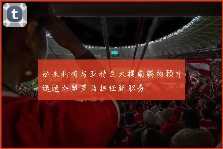 达米科将与亚特兰大提前解约预计迅速加盟罗马担任新职务