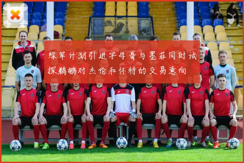绿军计划引进字母哥与墨菲同时试探鹈鹕对杰伦和怀特的交易意向