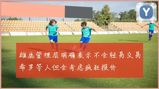 雄鹿管理层明确表示不会轻易交易希罗等人但会考虑疯狂报价