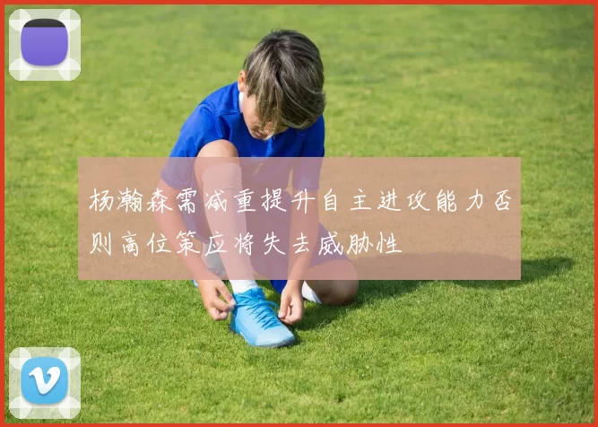 杨瀚森需减重提升自主进攻能力否则高位策应将失去威胁性