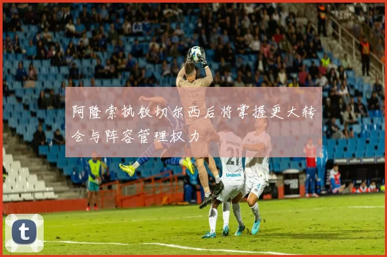 阿隆索执教切尔西后将掌握更大转会与阵容管理权力