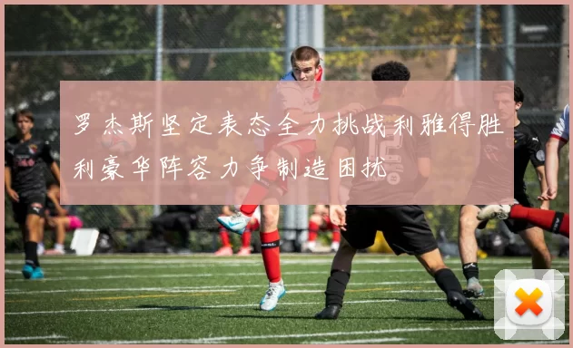 罗杰斯坚定表态全力挑战利雅得胜利豪华阵容力争制造困扰