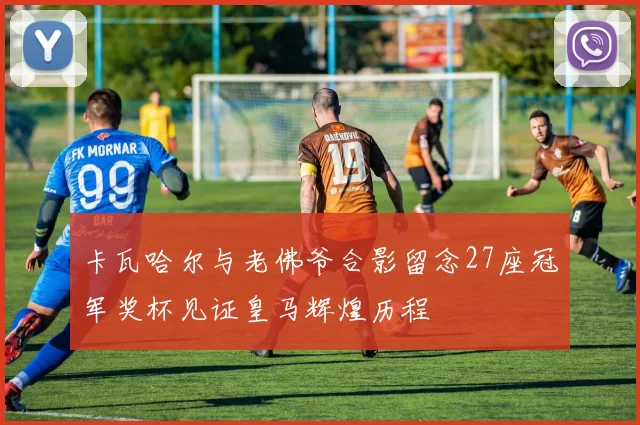 卡瓦哈尔与老佛爷合影留念27座冠军奖杯见证皇马辉煌历程