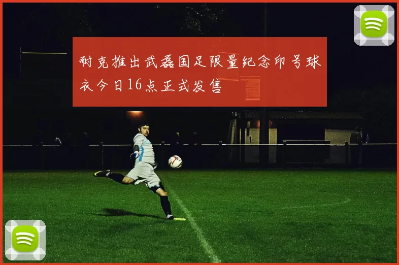 耐克推出武磊国足限量纪念印号球衣今日16点正式发售
