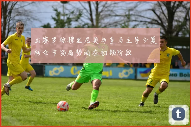 龙赛罗称穆里尼奥与皇马主导今夏转会市场局势尚在初期阶段