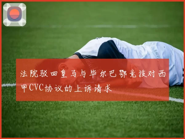 法院驳回皇马与毕尔巴鄂竞技对西甲CVC协议的上诉请求