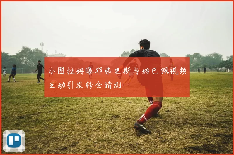 小图拉姆曝邓弗里斯与姆巴佩视频互动引发转会猜测