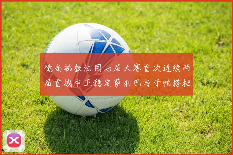 德尚执教法国七届大赛首次连续两届首战中卫稳定萨利巴与于帕搭档