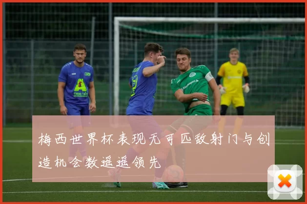 梅西世界杯表现无可匹敌射门与创造机会数遥遥领先