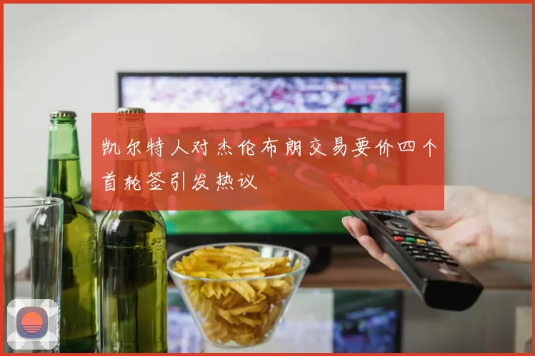 凯尔特人对杰伦布朗交易要价四个首轮签引发热议