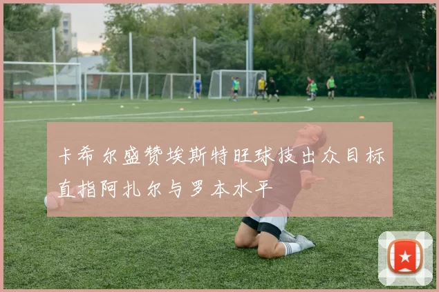 卡希尔盛赞埃斯特旺球技出众目标直指阿扎尔与罗本水平