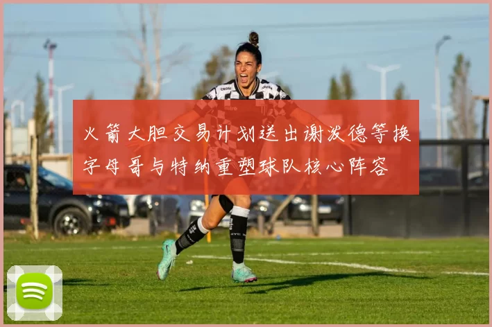 火箭大胆交易计划送出谢泼德等换字母哥与特纳重塑球队核心阵容