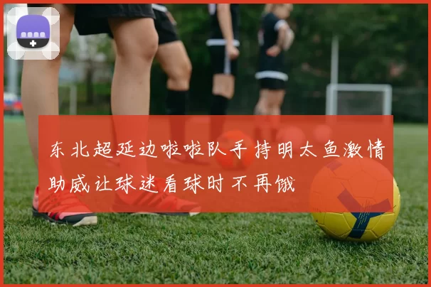 东北超延边啦啦队手持明太鱼激情助威让球迷看球时不再饿