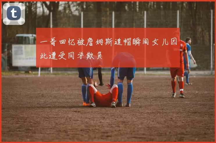 一哥回忆被詹姆斯追帽瞬间女儿因此遭受同学欺负