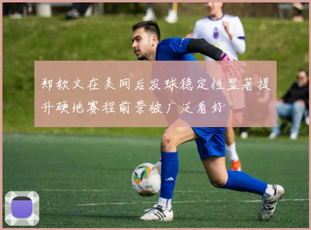 郑钦文在美网后发球稳定性显著提升硬地赛程前景被广泛看好